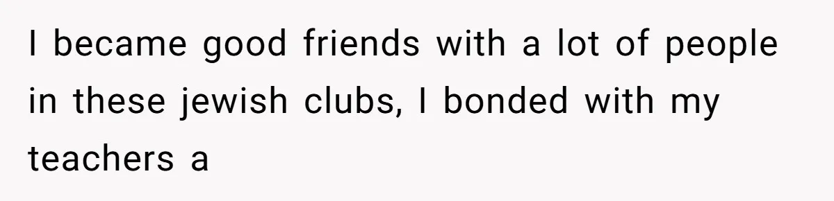 I became good friends with a lot of people in these jewish clubs, I bonded with my teachers a