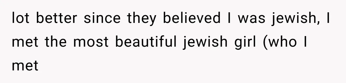 lot better since they believed I was jewish, I met the most beautiful jewish girl (who I met