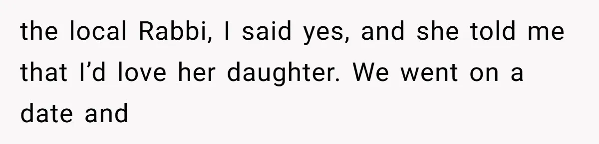 the local Rabbi, I said yes, and she told me that I’d love her daughter. We went on a date and