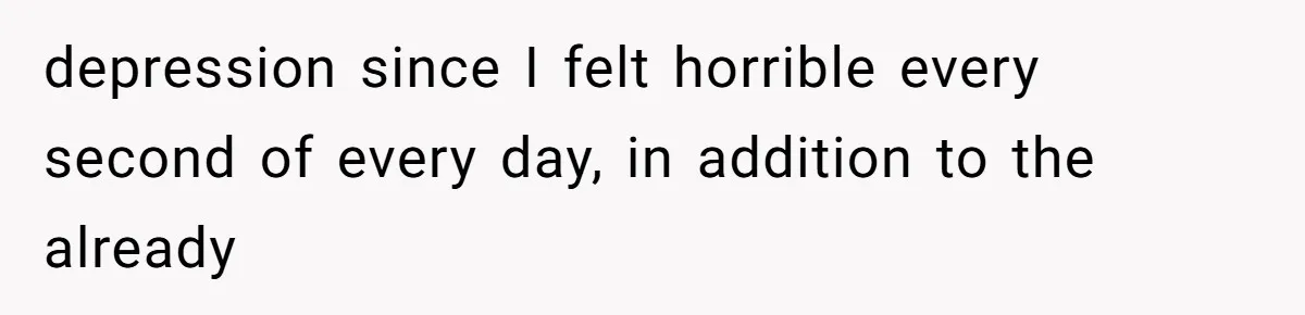 depression since I felt horrible every second of every day, in addition to the already
