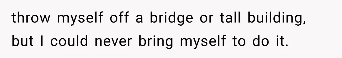 throw myself off a bridge or tall building, but I could never bring myself to do it.