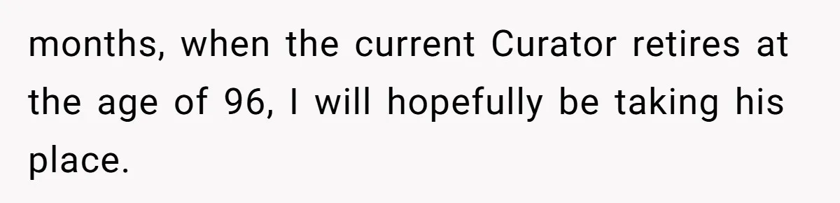 months, when the current Curator retires at the age of 96, I will hopefully be taking his place.