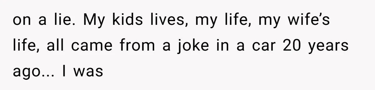on a lie. My kids lives, my life, my wife’s life, all came from a joke in a car 20 years ago... I was