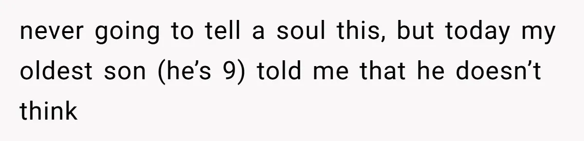 never going to tell a soul this, but today my oldest son (he’s 9) told me that he doesn’t think