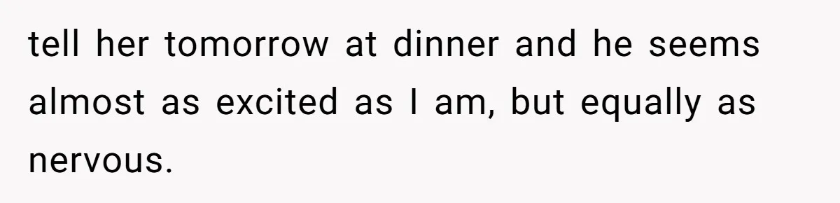 tell her tomorrow at dinner and he seems almost as excited as I am, but equally as nervous.