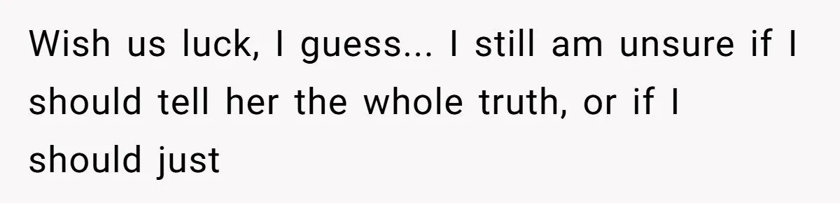 Wish us luck, I guess... I still am unsure if I should tell her the whole truth, or if I should just
