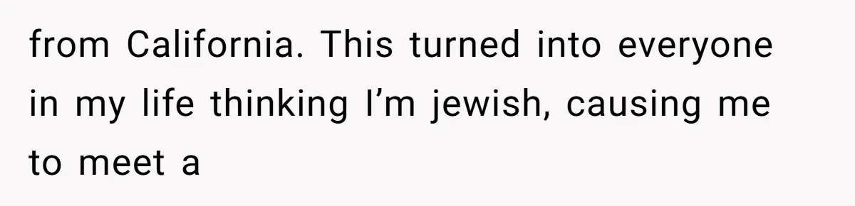 from California. This turned into everyone in my life thinking I’m jewish, causing me to meet a