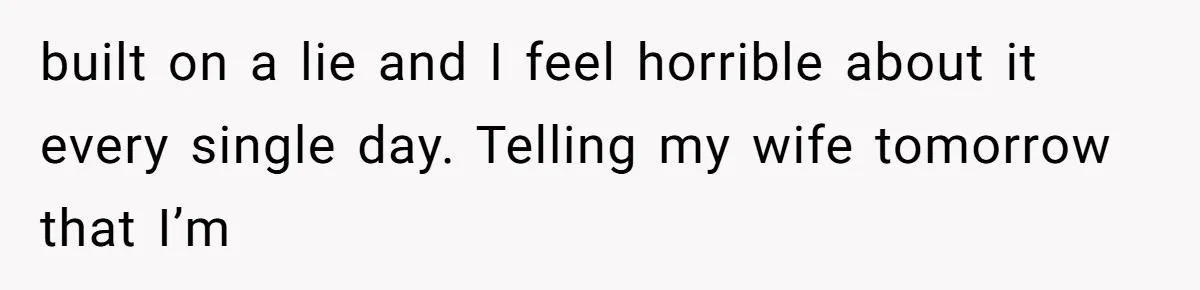 built on a lie and I feel horrible about it every single day. Telling my wife tomorrow that I’m