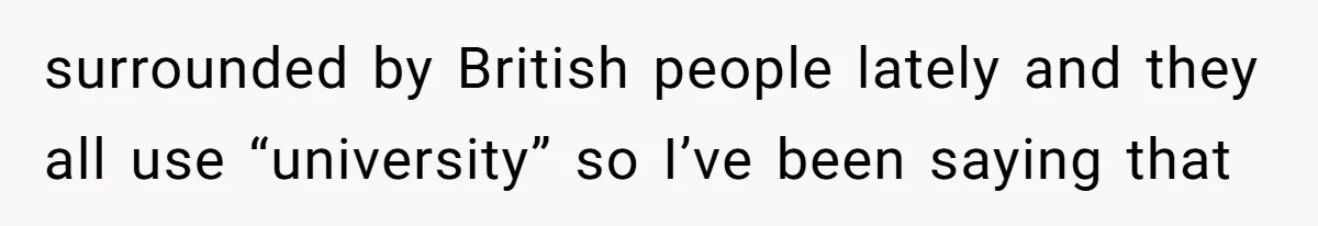 surrounded by British people lately and they all use “university” so I’ve been saying that
