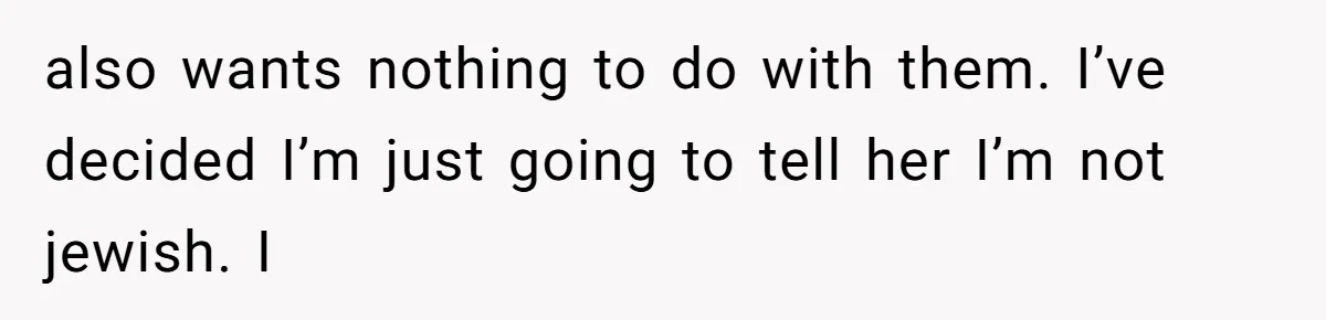also wants nothing to do with them. I’ve decided I’m just going to tell her I’m not jewish. I