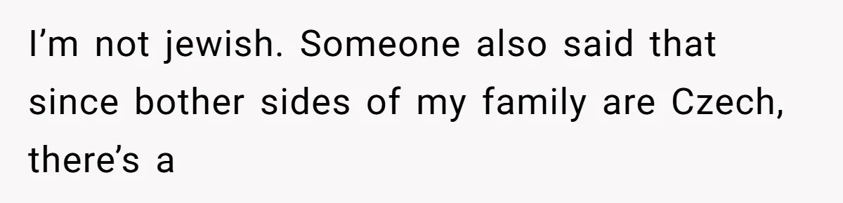I’m not jewish. Someone also said that since bother sides of my family are Czech, there’s a