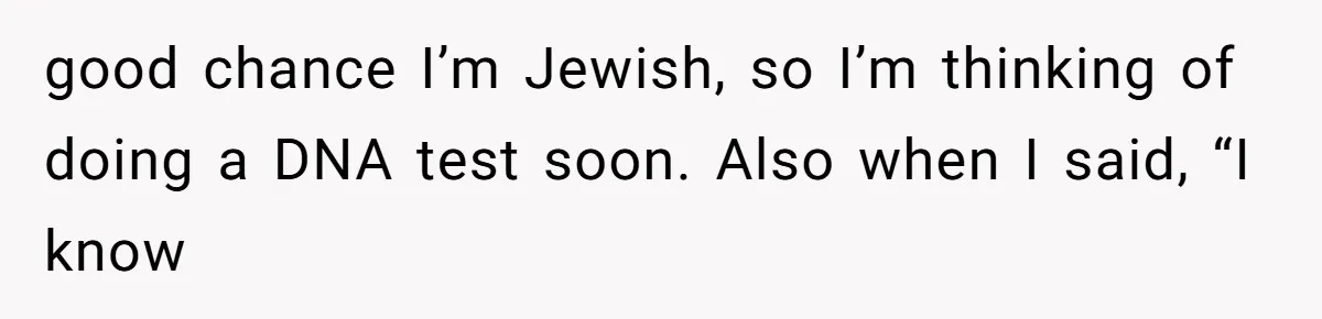 good chance I’m Jewish, so I’m thinking of doing a DNA test soon. Also when I said, “I know