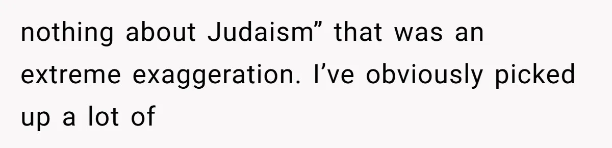 nothing about Judaism” that was an extreme exaggeration. I’ve obviously picked up a lot of