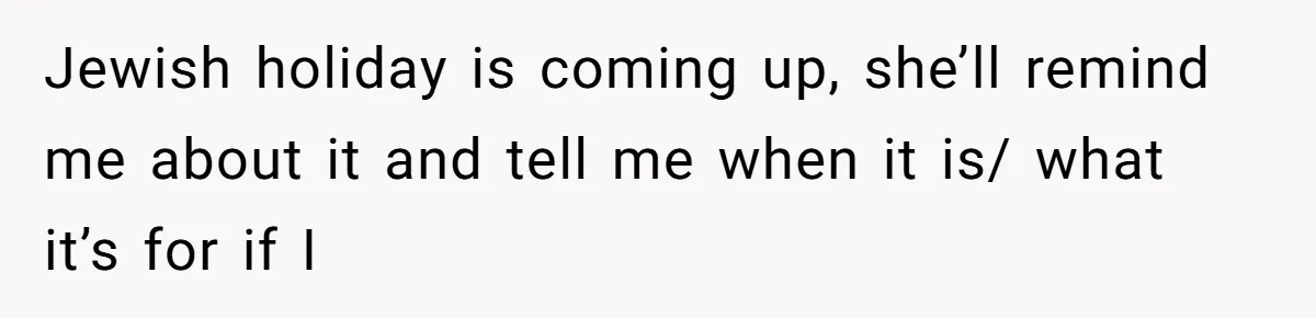 Jewish holiday is coming up, she’ll remind me about it and tell me when it is/ what it’s for if I
