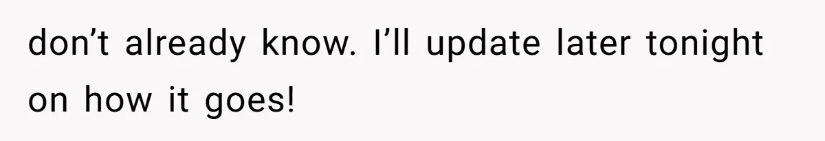 don’t already know. I’ll update later tonight on how it goes!