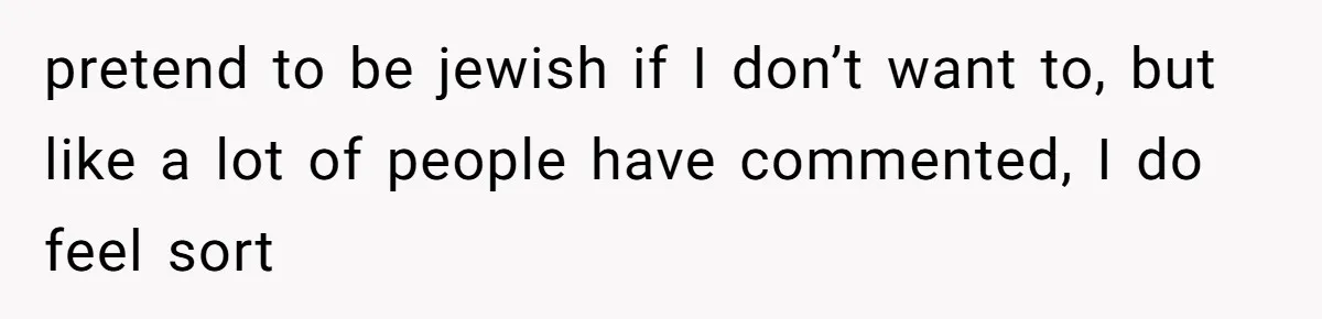 pretend to be jewish if I don’t want to, but like a lot of people have commented, I do feel sort