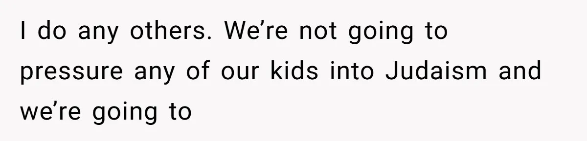 I do any others. We’re not going to pressure any of our kids into Judaism and we’re going to
