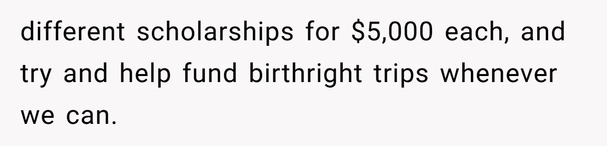 different scholarships for $5,000 each, and try and help fund birthright trips whenever we can.