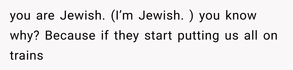 you are Jewish. (I’m Jewish. ) you know why? Because if they start putting us all on trains