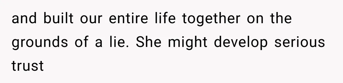 and built our entire life together on the grounds of a lie. She might develop serious trust