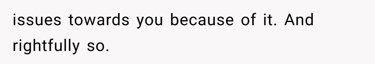 issues towards you because of it. And rightfully so.