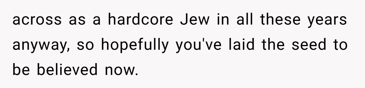 across as a hardcore Jew in all these years anyway, so hopefully you've laid the seed to be believed now.
