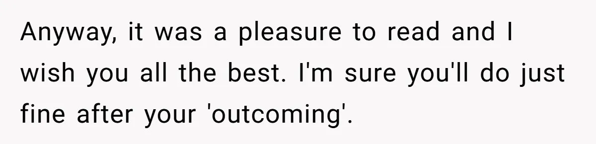 Anyway, it was a pleasure to read and I wish you all the best. I'm sure you'll do just fine after your 'outcoming'.