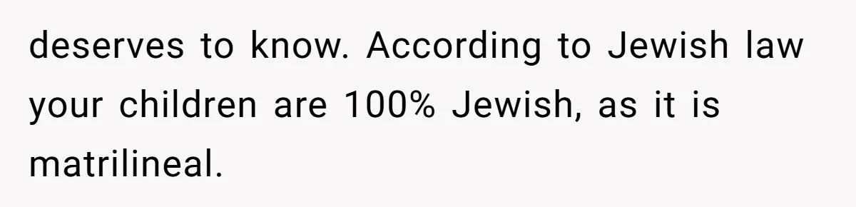 deserves to know. According to Jewish law your children are 100% Jewish, as it is matrilineal.