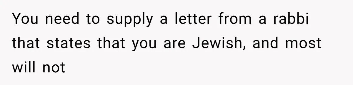 You need to supply a letter from a rabbi that states that you are Jewish, and most will not