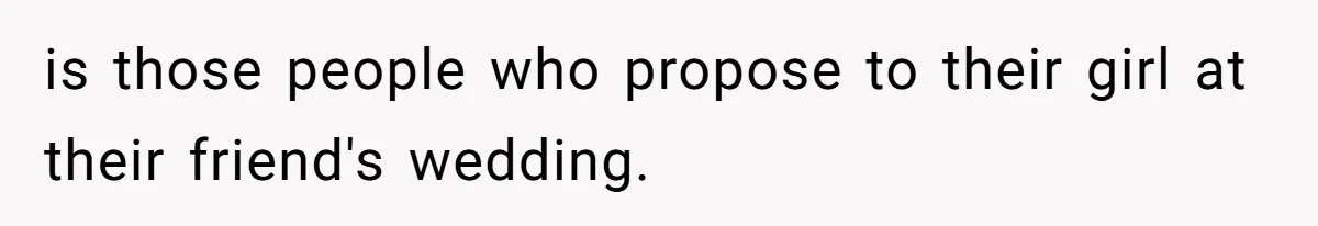 is those people who propose to their girl at their friend's wedding.