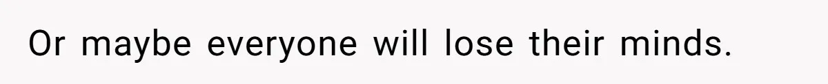 Or maybe everyone will lose their minds.