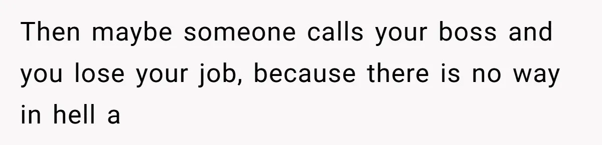Then maybe someone calls your boss and you lose your job, because there is no way in hell a