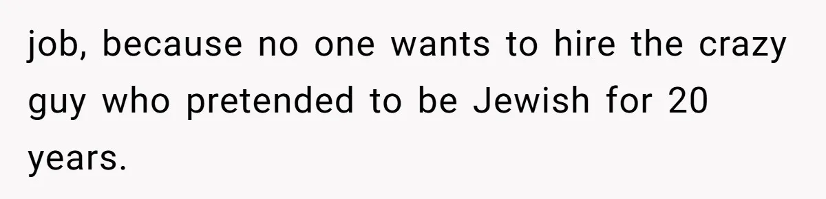 job, because no one wants to hire the crazy guy who pretended to be Jewish for 20 years.