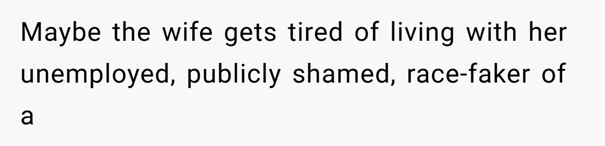 Maybe the wife gets tired of living with her unemployed, publicly shamed, race-faker of a