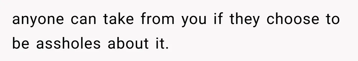 anyone can take from you if they choose to be assholes about it.