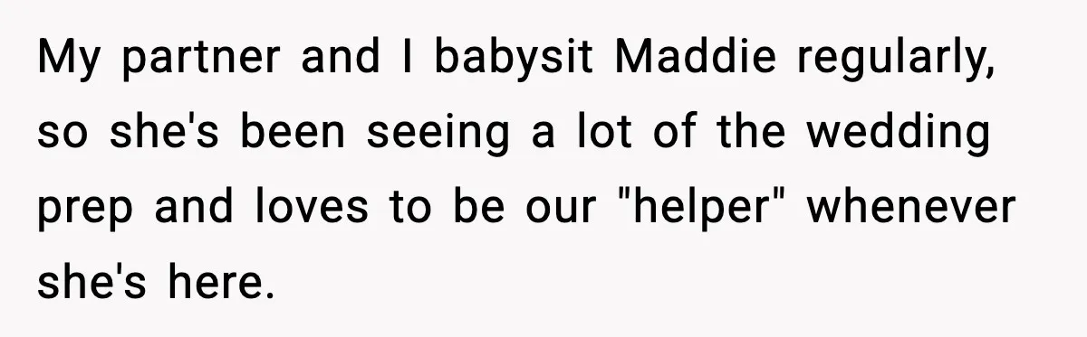 My partner and I babysit Maddie regularly, so she's been seeing a lot of the wedding prep and loves to be our "helper" whenever she's here.