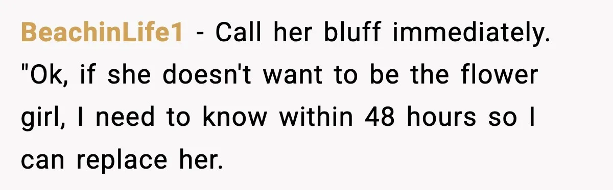 BeachinLife1 − Call her bluff immediately. "Ok, if she doesn't want to be the flower girl, I need to know within 48 hours so I can replace her.