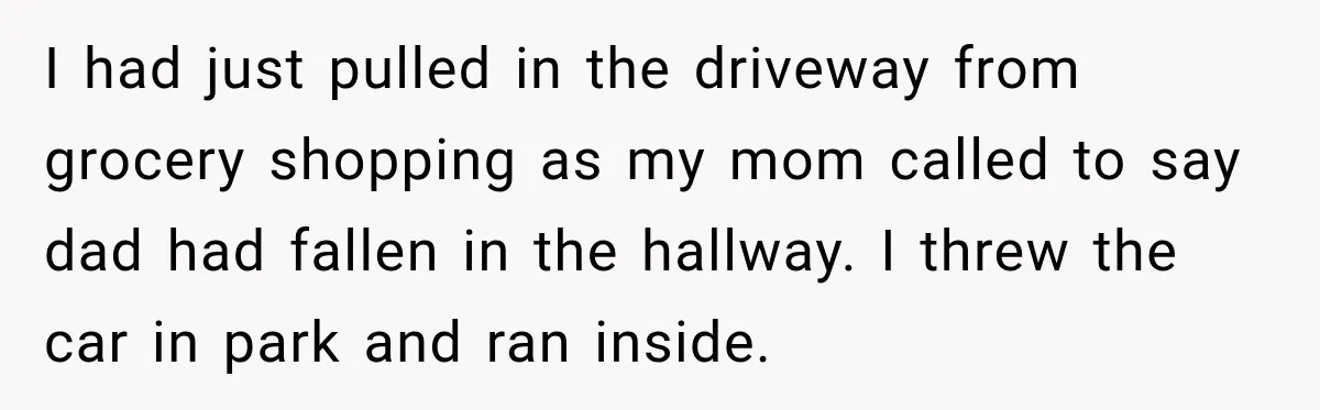 I had just pulled in the driveway from grocery shopping as my mom called to say dad had fallen in the hallway. I threw the car in park and ran...