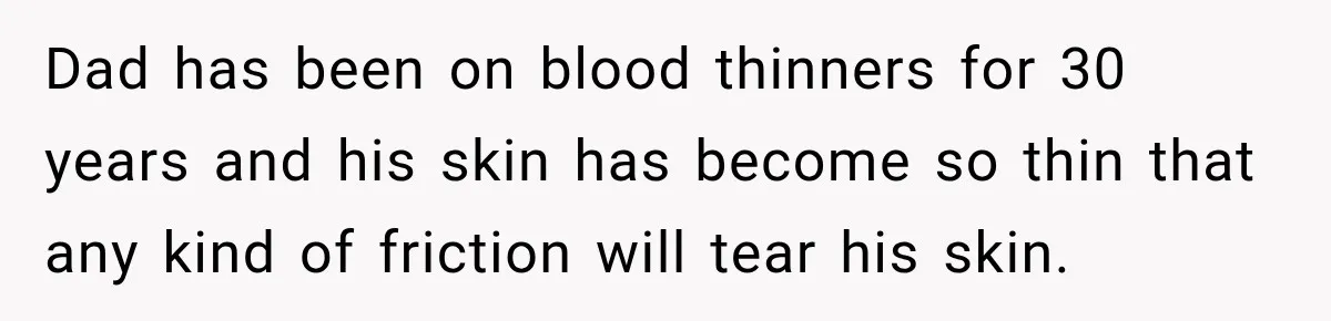 Dad has been on blood thinners for 30 years and his skin has become so thin that any kind of friction will tear his skin.