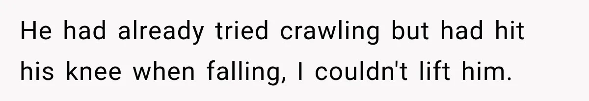 He had already tried crawling but had hit his knee when falling, I couldn't lift him.