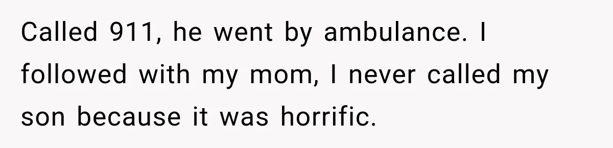 Called 911, he went by ambulance. I followed with my mom, I never called my son because it was horrific.