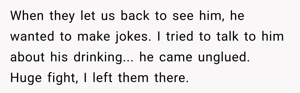 When they let us back to see him, he wanted to make jokes. I tried to talk to him about his drinking... he came unglued. Huge fight, I left them...