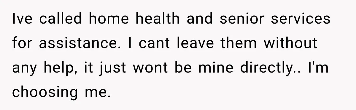 Ive called home health and senior services for assistance. I cant leave them without any help, it just wont be mine directly.. I'm choosing me.