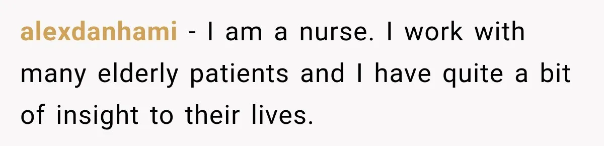 alexdanhami − I am a nurse. I work with many elderly patients and I have quite a bit of insight to their lives.
