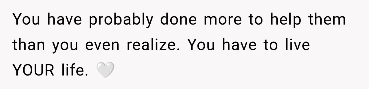 You have probably done more to help them than you even realize. You have to live YOUR life. 🤍