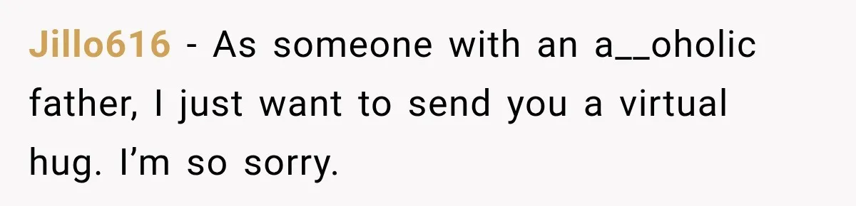 Jillo616 − As someone with an a__oholic father, I just want to send you a virtual hug. I’m so sorry.