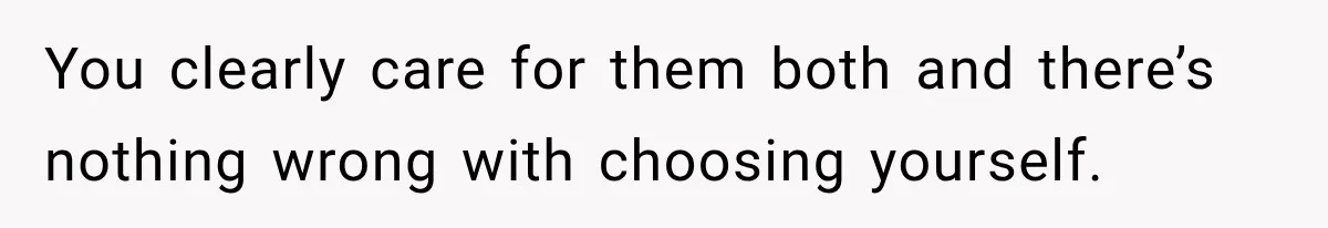 You clearly care for them both and there’s nothing wrong with choosing yourself.