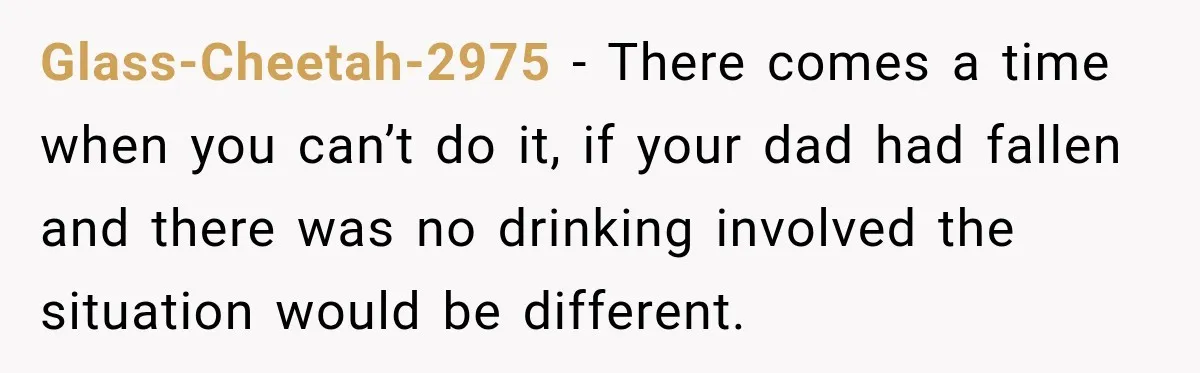 Glass-Cheetah-2975 − There comes a time when you can’t do it, if your dad had fallen and there was no drinking involved the situation would be different.