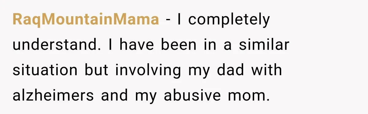 RaqMountainMama − I completely understand. I have been in a similar situation but involving my dad with alzheimers and my abusive mom.