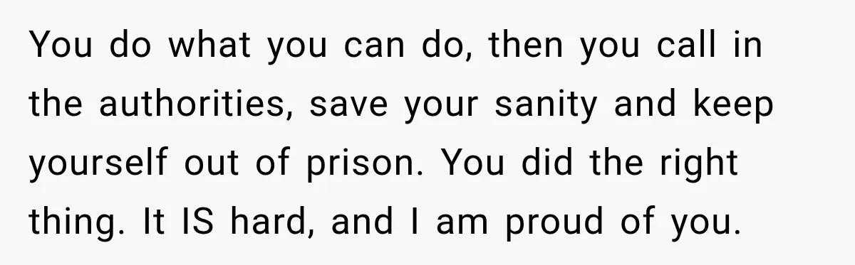 You do what you can do, then you call in the authorities, save your sanity and keep yourself out of prison. You did the right thing. It IS hard, and...